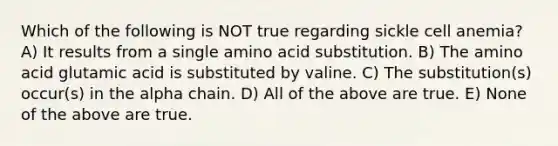 Which of the following is NOT true regarding sickle cell anemia? A) It results from a single amino acid substitution. B) The amino acid glutamic acid is substituted by valine. C) The substitution(s) occur(s) in the alpha chain. D) All of the above are true. E) None of the above are true.