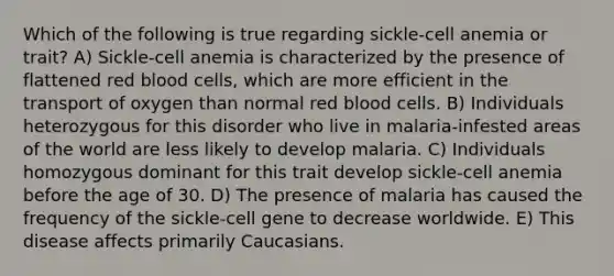 Which of the following is true regarding sickle-cell anemia or trait? A) Sickle-cell anemia is characterized by the presence of flattened red blood cells, which are more efficient in the transport of oxygen than normal red blood cells. B) Individuals heterozygous for this disorder who live in malaria-infested areas of the world are less likely to develop malaria. C) Individuals homozygous dominant for this trait develop sickle-cell anemia before the age of 30. D) The presence of malaria has caused the frequency of the sickle-cell gene to decrease worldwide. E) This disease affects primarily Caucasians.