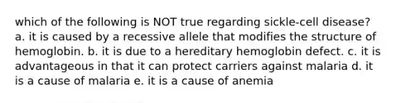 which of the following is NOT true regarding sickle-cell disease? a. it is caused by a recessive allele that modifies the structure of hemoglobin. b. it is due to a hereditary hemoglobin defect. c. it is advantageous in that it can protect carriers against malaria d. it is a cause of malaria e. it is a cause of anemia