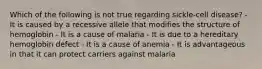 Which of the following is not true regarding sickle-cell disease? - It is caused by a recessive allele that modifies the structure of hemoglobin - It is a cause of malaria - It is due to a hereditary hemoglobin defect - It is a cause of anemia - It is advantageous in that it can protect carriers against malaria