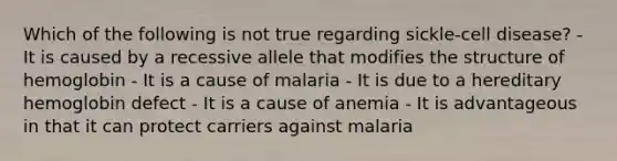 Which of the following is not true regarding sickle-cell disease? - It is caused by a recessive allele that modifies the structure of hemoglobin - It is a cause of malaria - It is due to a hereditary hemoglobin defect - It is a cause of anemia - It is advantageous in that it can protect carriers against malaria