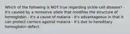 Which of the following is NOT true regarding sickle-cell disease? - It's caused by a recessive allele that modifies the structure of hemoglobin - It's a cause of malaria - It's advantageous in that it can protect carriers against malaria - It's due to hereditary hemoglobin defect