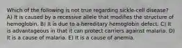 Which of the following is not true regarding sickle-cell disease? A) It is caused by a recessive allele that modifies the structure of hemoglobin. B) It is due to a hereditary hemoglobin defect. C) It is advantageous in that it can protect carriers against malaria. D) It is a cause of malaria. E) It is a cause of anemia.