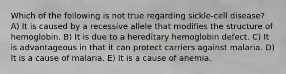 Which of the following is not true regarding sickle-cell disease? A) It is caused by a recessive allele that modifies the structure of hemoglobin. B) It is due to a hereditary hemoglobin defect. C) It is advantageous in that it can protect carriers against malaria. D) It is a cause of malaria. E) It is a cause of anemia.