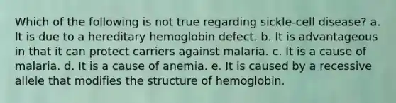 Which of the following is not true regarding sickle-cell disease? a. It is due to a hereditary hemoglobin defect. b. It is advantageous in that it can protect carriers against malaria. c. It is a cause of malaria. d. It is a cause of anemia. e. It is caused by a recessive allele that modifies the structure of hemoglobin.