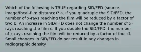 Which of the following is TRUE regarding SID/FFD (source-image/focal-film distance)? a. If you quadruple the SID/FFD, the number of x-rays reaching the film will be reduced by a factor of two b. An increase in SID/FFD does not change the number of x-rays reaching the film c. If you double the SID/FFD, the number of x-rays reaching the film will be reduced by a factor of four d. Small changes in SID/FFD do not result in any changes in radiographic density