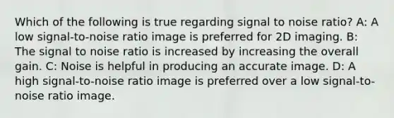 Which of the following is true regarding signal to noise ratio? A: A low signal-to-noise ratio image is preferred for 2D imaging. B: The signal to noise ratio is increased by increasing the overall gain. C: Noise is helpful in producing an accurate image. D: A high signal-to-noise ratio image is preferred over a low signal-to-noise ratio image.