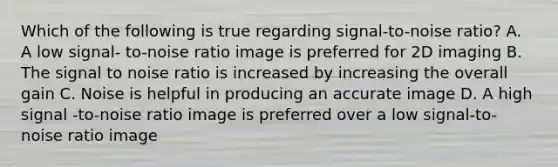 Which of the following is true regarding signal-to-noise ratio? A. A low signal- to-noise ratio image is preferred for 2D imaging B. The signal to noise ratio is increased by increasing the overall gain C. Noise is helpful in producing an accurate image D. A high signal -to-noise ratio image is preferred over a low signal-to-noise ratio image