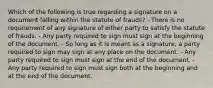 Which of the following is true regarding a signature on a document falling within the statute of frauds? - There is no requirement of any signature of either party to satisfy the statute of frauds. - Any party required to sign must sign at the beginning of the document. - So long as it is meant as a signature, a party required to sign may sign at any place on the document. - Any party required to sign must sign at the end of the document. - Any party required to sign must sign both at the beginning and at the end of the document.