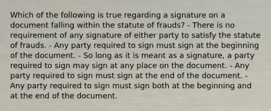 Which of the following is true regarding a signature on a document falling within the statute of frauds? - There is no requirement of any signature of either party to satisfy the statute of frauds. - Any party required to sign must sign at the beginning of the document. - So long as it is meant as a signature, a party required to sign may sign at any place on the document. - Any party required to sign must sign at the end of the document. - Any party required to sign must sign both at the beginning and at the end of the document.