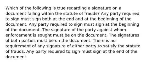 Which of the following is true regarding a signature on a document falling within the statute of frauds? Any party required to sign must sign both at the end and at the beginning of the document. Any party required to sign must sign at the beginning of the document. The signature of the party against whom enforcement is sought must be on the document. The signatures of both parties must be on the document. There is no requirement of any signature of either party to satisfy the statute of frauds. Any party required to sign must sign at the end of the document.