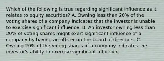 Which of the following is true regarding significant influence as it relates to equity securities? A. Owning less than 20% of the voting shares of a company indicates that the investor is unable to exercise significant influence. B. An investor owning less than 20% of voting shares might exert significant influence of a company by having an officer on the board of directors. C. Owning 20% of the voting shares of a company indicates the investor's ability to exercise significant influence.