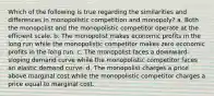 Which of the following is true regarding the similarities and differences in monopolistic competition and monopoly? a. Both the monopolist and the monopolistic competitor operate at the efficient scale. b. The monopolist makes economic profits in the long run while the monopolistic competitor makes zero economic profits in the long run. c. The monopolist faces a downward-sloping demand curve while the monopolistic competitor faces an elastic demand curve. d. The monopolist charges a price above marginal cost while the monopolistic competitor charges a price equal to marginal cost.