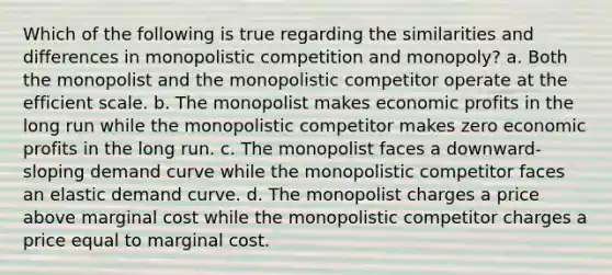 Which of the following is true regarding the similarities and differences in monopolistic competition and monopoly? a. Both the monopolist and the monopolistic competitor operate at the efficient scale. b. The monopolist makes economic profits in the long run while the monopolistic competitor makes zero economic profits in the long run. c. The monopolist faces a downward-sloping demand curve while the monopolistic competitor faces an elastic demand curve. d. The monopolist charges a price above marginal cost while the monopolistic competitor charges a price equal to marginal cost.