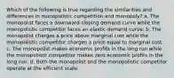 Which of the following is true regarding the similarities and differences in monopolistic competition and monopoly? a. The monopolist faces a downward-sloping demand curve while the monopolistic competitor faces an elastic demand curve. b. The monopolist charges a price above marginal cost while the monopolistic competitor charges a price equal to marginal cost. c. The monopolist makes economic profits in the long run while the monopolistic competitor makes zero economic profits in the long run. d. Both the monopolist and the monopolistic competitor operate at the efficient scale.