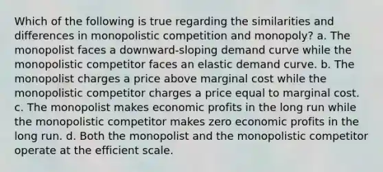 Which of the following is true regarding the similarities and differences in monopolistic competition and monopoly? a. The monopolist faces a downward-sloping demand curve while the monopolistic competitor faces an elastic demand curve. b. The monopolist charges a price above marginal cost while the monopolistic competitor charges a price equal to marginal cost. c. The monopolist makes economic profits in the long run while the monopolistic competitor makes zero economic profits in the long run. d. Both the monopolist and the monopolistic competitor operate at the efficient scale.