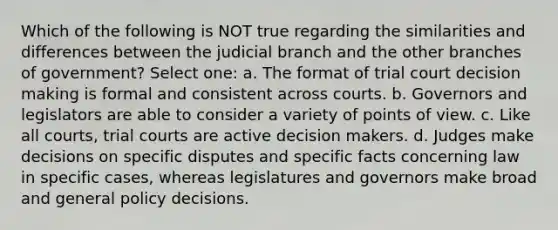 Which of the following is NOT true regarding the similarities and differences between the judicial branch and the other branches of government? Select one: a. The format of trial court decision making is formal and consistent across courts. b. Governors and legislators are able to consider a variety of points of view. c. Like all courts, trial courts are active decision makers. d. Judges make decisions on specific disputes and specific facts concerning law in specific cases, whereas legislatures and governors make broad and general policy decisions.