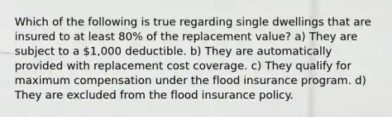 Which of the following is true regarding single dwellings that are insured to at least 80% of the replacement value? a) They are subject to a 1,000 deductible. b) They are automatically provided with replacement cost coverage. c) They qualify for maximum compensation under the flood insurance program. d) They are excluded from the flood insurance policy.