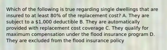 Which of the following is true regarding single dwellings that are insured to at least 80% of the replacement cost? A. They are subject to a 1,000 deductible B. They are automatically provided with replacement cost coverage C. They qualify for maximum compensation under the flood insurance program D. They are excluded from the flood insurance policy