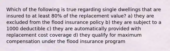 Which of the following is true regarding single dwellings that are insured to at least 80% of the replacement value? a) they are excluded from the flood insurance policy b) they are subject to a 1000 deductible c) they are automatically provided with replacement cost coverage d) they qualify for maximum compensation under the flood insurance program