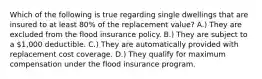 Which of the following is true regarding single dwellings that are insured to at least 80% of the replacement value? A.) They are excluded from the flood insurance policy. B.) They are subject to a 1,000 deductible. C.) They are automatically provided with replacement cost coverage. D.) They qualify for maximum compensation under the flood insurance program.