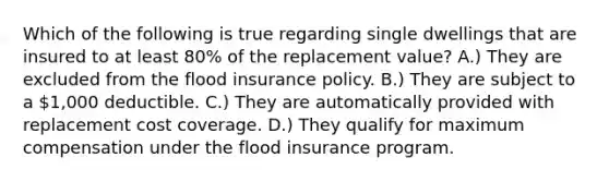 Which of the following is true regarding single dwellings that are insured to at least 80% of the replacement value? A.) They are excluded from the flood insurance policy. B.) They are subject to a 1,000 deductible. C.) They are automatically provided with replacement cost coverage. D.) They qualify for maximum compensation under the flood insurance program.