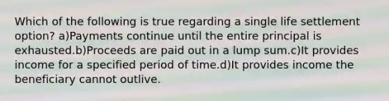 Which of the following is true regarding a single life settlement option? a)Payments continue until the entire principal is exhausted.b)Proceeds are paid out in a lump sum.c)It provides income for a specified period of time.d)It provides income the beneficiary cannot outlive.