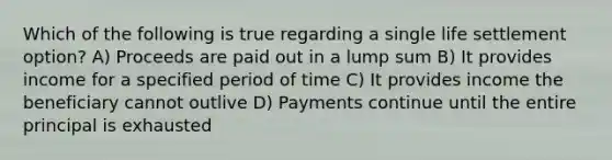 Which of the following is true regarding a single life settlement option? A) Proceeds are paid out in a lump sum B) It provides income for a specified period of time C) It provides income the beneficiary cannot outlive D) Payments continue until the entire principal is exhausted