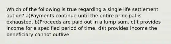 Which of the following is true regarding a single life settlement option? a)Payments continue until the entire principal is exhausted. b)Proceeds are paid out in a lump sum. c)It provides income for a specified period of time. d)It provides income the beneficiary cannot outlive.