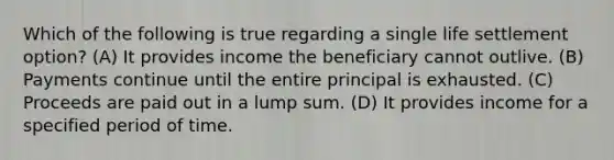 Which of the following is true regarding a single life settlement option? (A) It provides income the beneficiary cannot outlive. (B) Payments continue until the entire principal is exhausted. (C) Proceeds are paid out in a lump sum. (D) It provides income for a specified period of time.