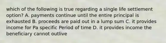 which of the following is true regarding a single life settlement option? A. payments continue until the entire principal is exhausted B. proceeds are paid out in a lump sum C. it provides income for Pa specific Period of time D. it provides income the beneficiary cannot outlive