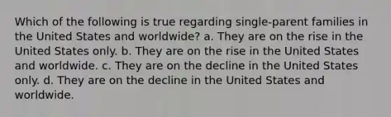 Which of the following is true regarding single-parent families in the United States and worldwide? a. They are on the rise in the United States only. b. They are on the rise in the United States and worldwide. c. They are on the decline in the United States only. d. They are on the decline in the United States and worldwide.