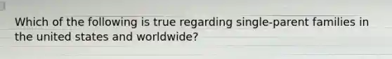 Which of the following is true regarding single-parent families in the united states and worldwide?