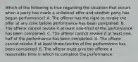 Which of the following is true regarding the situation that occurs when a party has made a unilateral offer and another party has begun performance? A. The offeror has the right to revoke the offer at any time before performance has been completed. B. The offeror cannot revoke if at least one-third of the performance has been completed. C. The offeror cannot revoke if at least one-half of the performance has been completed. D. The offeror cannot revoke if at least three-fourths of the performance has been completed. E. The offeror must give the offeree a reasonable time in which to complete the performance.