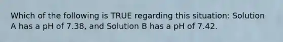 Which of the following is TRUE regarding this situation: Solution A has a pH of 7.38, and Solution B has a pH of 7.42.