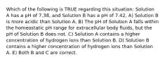 Which of the following is TRUE regarding this situation: Solution A has a pH of 7.38, and Solution B has a pH of 7.42. A) Solution B is more acidic than Solution A. B) The pH of Solution A falls within the homeostatic pH range for extracellular body fluids, but the pH of Solution B does not. C) Solution A contains a higher concentration of hydrogen ions than Solution B. D) Solution B contains a higher concentration of hydrogen ions than Solution A. E) Both B and C are correct.