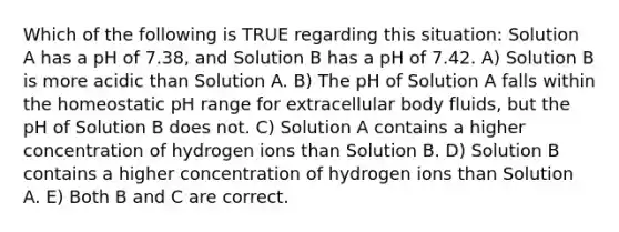 Which of the following is TRUE regarding this situation: Solution A has a pH of 7.38, and Solution B has a pH of 7.42. A) Solution B is more acidic than Solution A. B) The pH of Solution A falls within the homeostatic pH range for extracellular body fluids, but the pH of Solution B does not. C) Solution A contains a higher concentration of hydrogen ions than Solution B. D) Solution B contains a higher concentration of hydrogen ions than Solution A. E) Both B and C are correct.