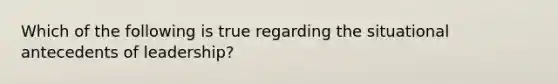 Which of the following is true regarding the situational antecedents of leadership?