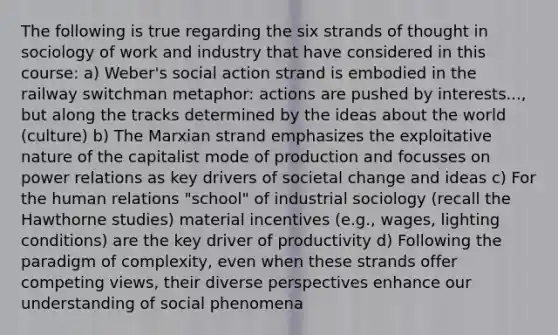 The following is true regarding the six strands of thought in sociology of work and industry that have considered in this course: a) Weber's social action strand is embodied in the railway switchman metaphor: actions are pushed by interests..., but along the tracks determined by the ideas about the world (culture) b) The Marxian strand emphasizes the exploitative nature of the capitalist mode of production and focusses on power relations as key drivers of societal change and ideas c) For the human relations "school" of industrial sociology (recall the Hawthorne studies) material incentives (e.g., wages, lighting conditions) are the key driver of productivity d) Following the paradigm of complexity, even when these strands offer competing views, their diverse perspectives enhance our understanding of social phenomena