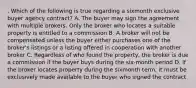 . Which of the following is true regarding a sixmonth exclusive buyer agency contract? A. The buyer may sign the agreement with multiple brokers. Only the broker who locates a suitable property is entitled to a commission B. A broker will not be compensated unless the buyer either purchases one of the broker's listings or a listing offered in cooperation with another broker C. Regardless of who found the property, the broker is due a commission if the buyer buys during the six-month period D. If the broker locates property during the sixmonth term, it must be exclusively made available to the buyer who signed the contract