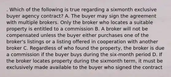 . Which of the following is true regarding a sixmonth exclusive buyer agency contract? A. The buyer may sign the agreement with multiple brokers. Only the broker who locates a suitable property is entitled to a commission B. A broker will not be compensated unless the buyer either purchases one of the broker's listings or a listing offered in cooperation with another broker C. Regardless of who found the property, the broker is due a commission if the buyer buys during the six-month period D. If the broker locates property during the sixmonth term, it must be exclusively made available to the buyer who signed the contract