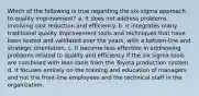 Which of the following is true regarding the six-sigma approach to quality improvement? a. It does not address problems involving cost reduction and efficiency. b. It integrates many traditional quality improvement tools and techniques that have been tested and validated over the years, with a bottom-line and strategic orientation. c. It become less effective in addressing problems related to quality and efficiency if the six sigma tools are combined with lean tools from the Toyota production system. d. It focuses entirely on the training and education of managers and not the front-line employees and the technical staff in the organization.