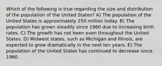 Which of the following is true regarding the size and distribution of the population of the United States? A) The population of the United States is approximately 250 million today. B) The population has grown steadily since 1960 due to increasing birth rates. C) The growth has not been even throughout the United States. D) Midwest states, such as Michigan and Illinois, are expected to grow dramatically in the next ten years. E) The population of the United States has continued to decrease since 1960.