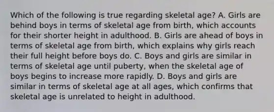 Which of the following is true regarding skeletal age? A. Girls are behind boys in terms of skeletal age from birth, which accounts for their shorter height in adulthood. B. Girls are ahead of boys in terms of skeletal age from birth, which explains why girls reach their full height before boys do. C. Boys and girls are similar in terms of skeletal age until puberty, when the skeletal age of boys begins to increase more rapidly. D. Boys and girls are similar in terms of skeletal age at all ages, which confirms that skeletal age is unrelated to height in adulthood.