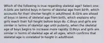 Which of the following is true regarding skeletal age? Select one: A.Girls are behind boys in terms of skeletal age from birth, which accounts for their shorter height in adulthood. B.Girls are ahead of boys in terms of skeletal age from birth, which explains why girls reach their full height before boys do. C.Boys and girls are similar in terms of skeletal age until puberty, when the skeletal age of boys begins to increase more rapidly. D.Boys and girls are similar in terms of skeletal age at all ages, which confirms that skeletal age is unrelated to height in adulthood.