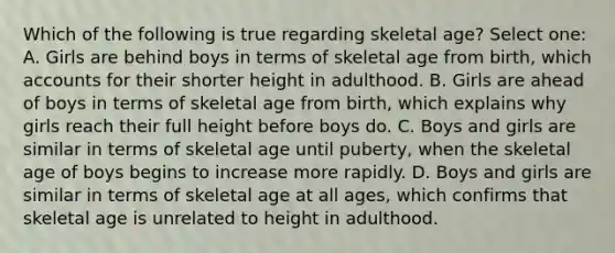 Which of the following is true regarding skeletal age? Select one: A. Girls are behind boys in terms of skeletal age from birth, which accounts for their shorter height in adulthood. B. Girls are ahead of boys in terms of skeletal age from birth, which explains why girls reach their full height before boys do. C. Boys and girls are similar in terms of skeletal age until puberty, when the skeletal age of boys begins to increase more rapidly. D. Boys and girls are similar in terms of skeletal age at all ages, which confirms that skeletal age is unrelated to height in adulthood.