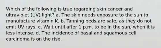 Which of the following is true regarding skin cancer and ultraviolet (UV) light? a. The skin needs exposure to the sun to manufacture vitamin K. b. Tanning beds are safe, as they do not emit UV rays. c. Wait until after 1 p.m. to be in the sun, when it is less intense. d. The incidence of basal and squamous cell carcinoma is on the rise.