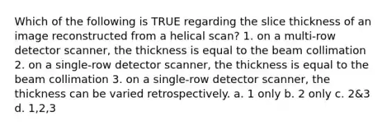 Which of the following is TRUE regarding the slice thickness of an image reconstructed from a helical scan? 1. on a multi-row detector scanner, the thickness is equal to the beam collimation 2. on a single-row detector scanner, the thickness is equal to the beam collimation 3. on a single-row detector scanner, the thickness can be varied retrospectively. a. 1 only b. 2 only c. 2&3 d. 1,2,3