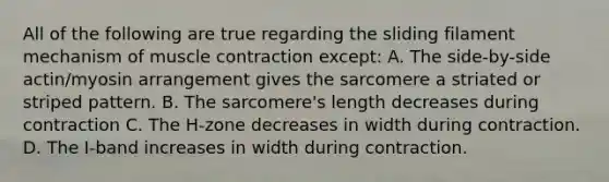 All of the following are true regarding the sliding filament mechanism of muscle contraction except: A. The side-by-side actin/myosin arrangement gives the sarcomere a striated or striped pattern. B. The sarcomere's length decreases during contraction C. The H-zone decreases in width during contraction. D. The I-band increases in width during contraction.