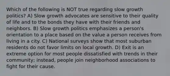 Which of the following is NOT true regarding slow growth politics? A) Slow growth advocates are sensitive to their quality of life and to the bonds they have with their friends and neighbors. B) Slow growth politics emphasizes a person's orientation to a place based on the value a person receives from living in a city. C) National surveys show that most suburban residents do not favor limits on local growth. D) Exit is an extreme option for most people dissatisfied with trends in their community; instead, people join neighborhood associations to fight for their cause.